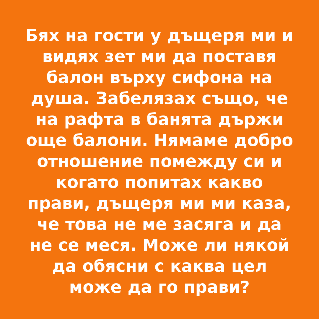 Бях на гости у дъщеря ми и видях зет ми да поставя балон върху сифона на душа. Забелязах също, че на рафта в банята държи още балони. Нямаме добро отношение помежду си и когато попитах какво прави, дъщеря ми ми каза, че това не ме засяга и да не се меся. Може ли някой да обясни с каква цел може да го прави? 3 balloon shower story bg